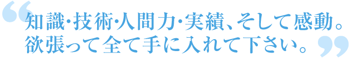 知識・技術・人間力・実績、そして感動。欲張って全て手に入れて下さい。